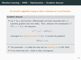 Machine learning – ANN – Optimization – Gradient descent
An iterative algorithm trying to ﬁnd a minimum of a real function.
Gradient descent
• Let F be a real function, diﬀerentiable and lower bounded with a L
Lipschitz gradient (see next slide). Then, whatever the initialization x0
,
if 0 < γ < 2/L, the sequence
xt+1
= xt
− γ F(xt
) ,
converges to a stationary point x (i.e., it cancels the gradient)
F(x ) = 0 .
• The parameter γ is called the step size (or learning rate in ML ﬁeld).
• A too small step size γ leads to slow convergence.
43
 