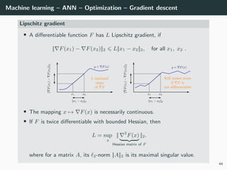 Machine learning – ANN – Optimization – Gradient descent
Lipschitz gradient
• A diﬀerentiable function F has L Lipschitz gradient, if
|| F(x1) − F(x2)||2 L||x1 − x2||2, for all x1, x2 .
• The mapping x → F(x) is necessarily continuous.
• If F is twice diﬀerentiable with bounded Hessian, then
L = sup
x
|| 2
F(x)
Hessian matrix of F
||2.
where for a matrix A, its 2-norm ||A||2 is its maximal singular value.
44
 