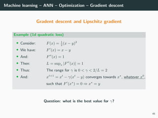 Machine learning – ANN – Optimization – Gradient descent
Gradent descent and Lipschitz gradient
Example (1d quadratic loss)
• Consider: F(x) = 1
2
(x − y)2
• We have: F (x) = x − y
• And: F (x) = 1
• Then: L = supx |F (x)| = 1
• Thus: The range for γ is 0 < γ < 2/L = 2
• And: xt+1
= xt
− γ(xt
− y) converges towards x , whatever x0
,
such that F (x ) = 0 ⇒ x = y
Question: what is the best value for γ?
45
 
