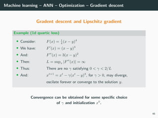 Machine learning – ANN – Optimization – Gradient descent
Gradent descent and Lipschitz gradient
Example (1d quartic loss)
• Consider: F(x) = 1
4
(x − y)4
• We have: F (x) = (x − y)3
• And: F (x) = 3(x − y)2
• Then: L = supx |F (x)| = ∞
• Thus: There are no γ satisfying 0 < γ < 2/L
• And: xt+1
= xt
− γ(xt
− y)3
, for γ > 0, may diverge,
oscilate forever or converge to the solution y.
Convergence can be obtained for some speciﬁc choice
of γ and initialization x0
.
46
 