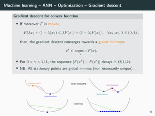 Machine learning – ANN – Optimization – Gradient descent
Gradient descent for convex function
• If moreover F is convex
F(λx1 + (1 − λ)x2) λF(x1) + (1 − λ)F(x2), ∀x1, x2, λ ∈ (0, 1) ,
then, the gradient descent converges towards a global minimum
x ∈ argmin
x
F(x).
• For 0 < γ < 2/L, the sequence |F(xk
) − F(x )| decays in O(1/k).
• NB: All stationary points are global minima (non necessarily unique).
49
 