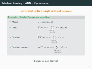Machine learning – ANN – Optimization
Let’s start with a single artiﬁcal neurons
Example ((Batch) Perceptron algorithm)
• Model: y = sign w, x
• Loss: E(w) = −
(x,d)∈T
st y=d
d × w, x
• Gradient: E(w) = −
(x,d)∈T
st y=d
d × x
• Gradient descent: wt+1
← wt
+ γ
(x,d)∈T
st yt
=d
d × x
Convex or non-convex?
52
 