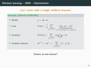 Machine learning – ANN – Optimization
Let’s start with a single artiﬁcal neurons
Example ((Batch) ADALINE)
• Model: y = w, x
• Loss: E(w) =
1
2
(x,d)∈T
( w, x − d)2
=d2+wT xxT w−2dwT x
• Gradient: E(w) =
(x,d)∈T
x(xT
w
y
−d)
• Gradient descent: wt+1
← wt
+ γ
(x,d)∈T
(d − yt
)x
Convex or non-convex?
53
 