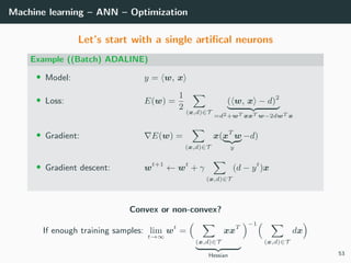 Machine learning – ANN – Optimization
Let’s start with a single artiﬁcal neurons
Example ((Batch) ADALINE)
• Model: y = w, x
• Loss: E(w) =
1
2
(x,d)∈T
( w, x − d)2
=d2+wT xxT w−2dwT x
• Gradient: E(w) =
(x,d)∈T
x(xT
w
y
−d)
• Gradient descent: wt+1
← wt
+ γ
(x,d)∈T
(d − yt
)x
Convex or non-convex?
If enough training samples: lim
t→∞
wt
=
(x,d)∈T
xxT
Hessian
−1
(x,d)∈T
dx
53
 