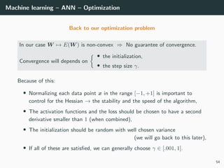 Machine learning – ANN – Optimization
Back to our optimization problem
In our case W → E(W ) is non-convex ⇒ No guarantee of convergence.
Convergence will depends on
• the initialization,
• the step size γ.
Because of this:
• Normalizing each data point x in the range [−1, +1] is important to
control for the Hessian → the stability and the speed of the algorithm,
• The activation functions and the loss should be chosen to have a second
derivative smaller than 1 (when combined),
• The initialization should be random with well chosen variance
(we will go back to this later),
• If all of these are satisﬁed, we can generally choose γ ∈ [.001, 1].
54
 