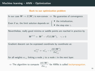 Machine learning – ANN – Optimization
Back to our optimization problem
In our case W → E(W ) is non-convex ⇒ No guarantee of convergence.
Even if so, the limit solution depends on:
• the initialization,
• the step size γ.
Nevertheless, really good minima or saddle points are reached in practice by
W t+1
← W t
− γ E(W t
), γ > 0
Gradient descent can be expressed coordinate by coordinate as:
wt+1
i,j ← wt
i,j − γ
∂E(W t
)
∂wt
i,j
for all weights wi,j linking a node j to a node i in the next layer.
⇒ The algorithm to compute
∂E(W )
∂wi,j
for ANNs is called backpropagation.
55
 