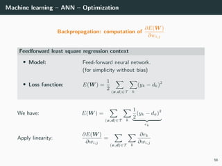 Machine learning – ANN – Optimization
Backpropagation: computation of
∂E(W )
∂wi,j
Feedforward least square regression context
• Model: Feed-forward neural network.
(for simplicity without bias)
• Loss function: E(W ) =
1
2
(x,d)∈T k
(yk − dk)2
We have: E(W ) =
(x,d)∈T k
1
2
(yk − dk)2
ek
Apply linearity:
∂E(W )
∂wi,j
=
(x,d)∈T k
∂ek
∂wi,j
56
 