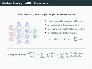 Machine learning – ANN – Optimization
1. Case where wij is a synaptic weight for the output layer
• j: neuron in the previous hidden layer
• hj: response of hidden neuron j
• wi,j: synaptic weight between j and i
• yi: response of output neuron i
yi = g (ai) with ai =
j
wi,jhj
Apply chain rule:
∂E(W )
∂wi,j
=
(x,d)∈T k
∂ek
∂wi,j
=
(x,d)∈T k
∂ek
∂yi
∂yi
∂ai
∂ai
∂wi,j
57
 