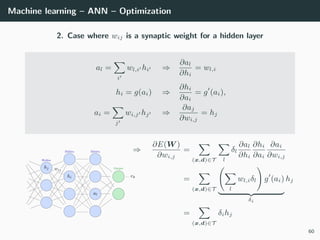 Machine learning – ANN – Optimization
2. Case where wij is a synaptic weight for a hidden layer
al =
i
wl,i hi ⇒
∂al
∂hi
= wl,i
hi = g(ai) ⇒
∂hi
∂ai
= g (ai),
ai =
j
wi,j hj ⇒
∂aj
∂wi,j
= hj
⇒
∂E(W )
∂wi,j
=
(x,d)∈T l
δl
∂al
∂hi
∂hi
∂ai
∂ai
∂wi,j
=
(x,d)∈T l
wl,iδl g (ai)
δi
hj
=
(x,d)∈T
δihj
60
 