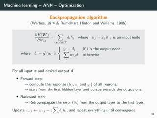 Machine learning – ANN – Optimization
Backpropagation algorithm
(Werbos, 1974 & Rumelhart, Hinton and Williams, 1986)
∂E(W )
∂wi,j
=
(x,d)∈T
δihj where hj = xj if j is an input node
where δi = g (ai) ×



yi − di if i is the output node
l
wl,iδl otherwise
For all input x and desired output d
• Forward step:
→ compute the response (hj, ai and yi) of all neurons,
→ start from the ﬁrst hidden layer and pursue towards the output one.
• Backward step:
→ Retropropagate the error (δi) from the output layer to the ﬁrst layer.
Update wi,j ← wi,j − γ δjhi, and repeat everything until convergence.
61
 