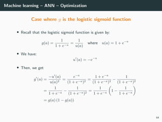 Machine learning – ANN – Optimization
Case where g is the logistic sigmoid function
• Recall that the logistic sigmoid function is given by:
g(a) =
1
1 + e−a
=
1
u(a)
where u(a) = 1 + e−a
• We have:
u (a) = −e−a
• Then, we get
g (a) =
−u (a)
u(a)2
=
e−a
(1 + e−a)2
=
1 + e−a
(1 + e−a)2
−
1
(1 + e−a)2
=
1
1 + e−a
−
1
(1 + e−a)2
=
1
1 + e−a
1 −
1
1 + e−a
= g(a) (1 − g(a))
64
 