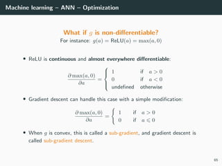 Machine learning – ANN – Optimization
What if g is non-diﬀerentiable?
For instance: g(a) = ReLU(a) = max(a, 0)
• ReLU is continuous and almost everywhere diﬀerentiable:
∂ max(a, 0)
∂a
=



1 if a > 0
0 if a < 0
undeﬁned otherwise
• Gradient descent can handle this case with a simple modiﬁcation:
∂ max(a, 0)
∂a
=
1 if a > 0
0 if a 0
• When g is convex, this is called a sub-gradient, and gradient descent is
called sub-gradient descent.
65
 