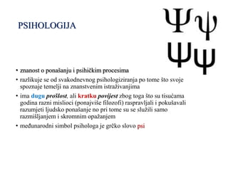 PSIHOLOGIJA
• znanost o ponašanju i psihičkim procesima
• razlikuje se od svakodnevnog psihologiziranja po tome što svoje
spoznaje temelji na znanstvenim istraživanjima
• ima dugu prošlost, ali kratku povijest zbog toga što su tisućama
godina razni mislioci (ponajviše filozofi) raspravljali i pokušavali
razumjeti ljudsko ponašanje no pri tome su se služili samo
razmišljanjem i skromnim opažanjem
• međunarodni simbol psihologa je grčko slovo psi
 