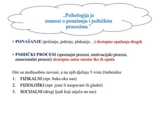 „Psihologija je
znanost o ponašanju i psihičkim
procesima.”
• PONAŠANJE (pričanje, jedenje, plakanje…) dostupno opažanju drugih
• PSIHIČKI PROCESI (spoznajni procesi, motivacijski procesi,
emocionalni procesi) dostupno samo onome tko ih opaža
Oni su međusobno zavisni, a na njih djeluju 3 vrste čimbenika:
1. FIZIKALNI (npr. buka oko nas)
2. FIZIOLOŠKI (npr. jeste li naspavani ili gladni)
3. SOCIJALNI (drugi ljudi koji utječu na nas)
 