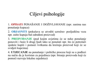 Ciljevi psihologije
1. OPISATI PONAŠANJE I DOŽIVLJAVANJE (npr. zanima nas
ponašanje kupaca)
2. OBJASNITI (pokušava se utvrditi uzročno- posljedična veza
npr. zašto kupuju baš određeni proizvod)
3. PREDVIĐANJE (pod kojim uvjetima će se neko ponašanje
ponoviti i hoće li drugi ljudi tako se ponašati npr. što će potrošači
sjedeće kupiti i pomoći tvrtkama da kreiraju proizvod koji će se
svidjeti kupcima)
4. UTJECANJE na ponašanje i psihičke procese koji su u podlozi
na način da je koristan za pojedinca (npr. biranje proizvoda koji će
pomoći razvoju lokalne zajednice)
 