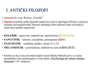 I. ANTIČKI FILOZOFI
• Aristotel (4. st.pr. Krista), „O psihi”
• Hipokrat (antički grčki liječnik) napravio je prvu tipologiju ličnosti u kojoj je
smatrao da karakteristike ličnosti određuju četiri tjelesna soka od kojih je
sastavljen ljudski organizam
• KOLERIK - agresivan, impulzivan, optimističan (ŽUTA ŽUČ)
• SANGVINIK – ležeran, socijabilan, pristupačan (KRV)
• FLEGMATIK – suzdržan, pažljiv, miran (SLUZ)
• MELANKOLIK – pesimističan, nedruštven, krut (CRNA ŽUČ)
• Smatra se da je otac hrvatske književnosti Marko Marulić prvi u svijetu
upotrijebio izraz psihologija u svom djelu „Psychologia de ratione animae
humanae” (15. stoljeće).
 