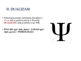 II. DUALIZAM
• Psihologija postaje samostalna disciplina u
17. st. kad se pojavio pravac u filozofiji
DUALIZAM i tada je dobila svoje IME.
• PSYCHE (grč. duh, duša) + LOGOS (grč.
riječ, govor) = PSIHOLOGIJA
 