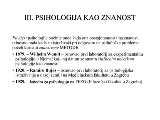 III. PSIHOLOGIJA KAO ZNANOST
Povijest psihologije počinje onda kada ona postaje samostalna znanost,
odnosno onda kada su istraživači pri odgovoru na psihološke probleme
počeli koristiti znanstvene METODE.
• 1879. – Wilhelm Wundt – osnovao prvi laboratorij za eksperimentalnu
psihologiju u Njemačkoj– taj datum se smatra službenim početkom
psihologije kao znanosti
• 1920. – Ramiro Bujas – osnovao prvi laboratorij za psihologijska
istraživanja u našoj zemlji na Medicinskom fakultetu u Zagrebu
• 1929. – katedra za psihologiju na FFZG (Filozofski fakultet u Zagrebu)
 
