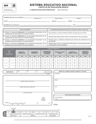 SISTEMA EDUCATIVO NACIONAL
                                                                                                    CARTILLA DE EDUCACIÓN BÁSICA
                                                                             2° GRADO DE EDUCACIÓN PREESCOLAR                                    CICLO ESCOLAR                           _




NOMBRE DEL(DE LA) ALUMNO(A):
                                                                                       PRIMER APELLIDO                                  SEGUNDO APELLIDO                               NOMBRE(S)


CURP:                                                                                                                            GRUPO:                           TURNO:


NOMBRE DE LA ESCUELA:                                                                                                                                                          CCT:


                                                   NIVEL DE DESEMPEÑO                                                           COLABORACIÓN REQUERIDA POR PARTE DE LA FAMILIA, DOCENTES Y DIRECTIVOS

A: Muestra un desempeño destacado en los aprendizajes relacionados con las
                                                                                                                           Para conservar el nivel es necesario mantener el apoyo que se le brinda.
   competencias que se favorecen en el campo formativo.

B: Muestra un desempeño satisfactorio en los aprendizajes relacionados con las
                                                                                                                           Necesita apoyo adicional para resolver las situaciones en las que participa.
   competencias que se favorecen en el campo formativo.

C: Muestra un desempeño suﬁciente en los aprendizajes relacionados con las                                                 Requiere apoyo y asistencia permanente para resolver las situaciones en las
   competencias que se favorecen en el campo formativo.                                                                    que participa.

D: Muestra un desempeño insuﬁciente en los aprendizajes relacionados con las                                               Requiere apoyo, tutoría, acompañamiento diferenciado y permanente para resolver
   competencias que se favorecen en el campo formativo.                                                                    las situaciones en las que participa.


                                                                                                                       CAMPOS FORMATIVOS
                NIVEL                                                                                        EXPLORACIÓN Y                                                                            EXPRESIÓN Y
                                               LENGUAJE Y                          PENSAMIENTO                                          DESARROLLO FÍSICO             DESARROLLO
                 DE                           COMUNICACIÓN                         MATEMÁTICO
                                                                                                             CONOCIMIENTO
                                                                                                                                            Y SALUD                PERSONAL Y SOCIAL
                                                                                                                                                                                                      APRECIACIÓN
                                                                                                               DEL MUNDO                                                                               ARTÍSTICAS
             DESEMPEÑO
                                           NOV       MAR         JUL         NOV      MAR          JUL    NOV        MAR       JUL      NOV       MAR      JUL   NOV       MAR        JUL      NOV       MAR    JUL

                      A


                     B


                     C


                     D



                                             NOV                       MAR                   JUL
             INASISTENCIAS                                                                                                                        FIRMA DE LA MADRE, PADRE DE FAMILIA O TUTOR(A)
                                                                                                                      TOTAL             NOVIEMBRE




                                                                                                                                        MARZO
                                                     NOMBRE Y FIRMA DE LA EDUCADORA




                                                   NOMBRE Y FIRMA DEL(DE LA) DIRECTOR(A)                                                JULIO




                                                             LUGAR DE EXPEDICIÓN

                                                                                                                                                             PARA PREESCOLAR INDÍGENA
                                                                                                           SELLO                        LENGUA INDÍGENA
                                                                                                          SISTEMA
                                                                                                         EDUCATIVO                      NOMBRE:
                                                                                                         NACIONAL

      FECHA
                             AÑO            MES          DÍA
                                                                                                                                       FOLIO

                           Grado Escolar
                             en curso


                                                                                                                       1er        2°       3er
 EDUCACIÓN




               1er              2°          3er        1er        2°         3er       4°           5°        6°
   BÁSICA




                     er                                                                 er
                1         PERIODO ESCOLAR             2° PERIODO ESCOLAR               3     PERIODO ESCOLAR          4° PERIODO ESCOLAR
                          PREESCOLAR                                           PRIMARIA                                       SECUNDARIA                                                                        BE18013



                                     ESTA CARTILLA ES VÁLIDA EN LOS ESTADOS UNIDOS MEXICANOS, NO REQUIERE TRÁMITES ADICIONALES DE LEGALIZACIÓN Y NO ES VÁLIDA SI PRESENTA BORRADURAS O ENMENDADURAS
 