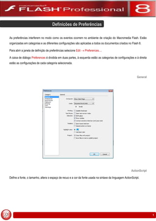 Definições de Preferências

As preferências interferem no modo como os eventos ocorrem no ambiente de criação do Macromedia Flash. Estão
organizadas em categorias e as diferentes configurações são aplicadas a todos os documentos criados no Flash 8.

Para abrir a janela de definição de preferências selecione Edit  Preferences....

A caixa de diálogo Preferences é dividida em duas partes, à esquerda estão as categorias de configurações e à direita
estão as configurações de cada categoria selecionada.



                                                                                                              General




                                                                                                         ActionScript

Define a fonte, o tamanho, altera o espaço de recuo e a cor da fonte usada na sintaxe da linguagem ActionScript.




                                                                                                                        1
 