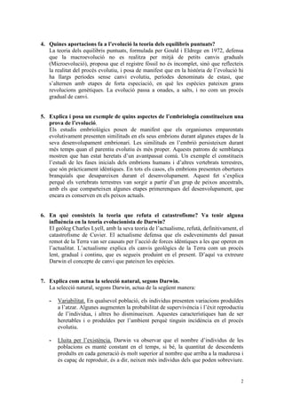 4. Quines aportacions fa a l’evolució la teoria dels equilibris puntuats?
   La teoria dels equilibris puntuats, formulada per Gould i Eldrege en 1972, defensa
   que la macroevolució no es realitza per mitjà de petits canvis graduals
   (Microevolució), proposa que el registre fòssil no és incomplet, sinó que reflecteix
   la realitat del procés evolutiu, i posa de manifest que en la història de l’evolució hi
   ha llargs períodes sense canvi evolutiu, períodes denominats de estasi, que
   s’alternen amb etapes de forta especiació, en què les espècies pateixen grans
   revolucions genètiques. La evolució passa a onades, a salts, i no com un procés
   gradual de canvi.


5. Explica i posa un exemple de quins aspectes de l’embriologia constitueixen una
   prova de l’evolució.
   Els estudis embriològics posen de manifest que els organismes emparentats
   evolutivament presenten similituds en els seus embrions durant algunes etapes de la
   seva desenvolupament embrionari. Les similituds en l’embrió persisteixen durant
   més temps quan el parentiu evolutiu és més proper. Aquests patrons de semblança
   mostren que han estat heretats d’un avantpassat comú. Un exemple el constitueix
   l’estudi de les fases inicials dels embrions humans i d’altres vertebrats terrestres,
   que són pràcticament idèntiques. En tots els casos, els embrions presenten obertures
   branquials que desapareixen durant el desenvolupament. Aquest fet s’explica
   perquè els vertebrats terrestres van sorgir a partir d’un grup de peixos ancestrals,
   amb els que comparteixen algunes etapes primerenques del desenvolupament, que
   encara es conserven en els peixos actuals.


6. En què consisteix la teoria que refuta el catastrofisme? Va tenir alguna
   influència en la teoria evolucionista de Darwin?
   El geòleg Charles Lyell, amb la seva teoria de l’actualisme, refutà, definitivament, el
   catastrofisme de Cuvier. El actualisme defensa que els esdeveniments del passat
   remot de la Terra van ser causats per l’acció de forces idèntiques a les que operen en
   l’actualitat. L’actualisme explica els canvis geològics de la Terra com un procés
   lent, gradual i continu, que es segueix produint en el present. D’aquí va extreure
   Darwin el concepte de canvi que pateixen les espècies.


7. Explica com actua la selecció natural, segons Darwin.
   La selecció natural, segons Darwin, actua de la següent manera:

   -   Variabilitat. En qualsevol població, els individus presenten variacions produïdes
       a l’atzar. Algunes augmenten la probabilitat de supervivència i l’èxit reproductiu
       de l’individua, i altres ho disminueixen. Aquestes característiques han de ser
       heretables i o produïdes per l’ambient perquè tinguin incidència en el procés
       evolutiu.

   -   Lluita per l’existència. Darwin va observar que el nombre d’individus de les
       poblacions es manté constant en el temps, si bé, la quantitat de descendents
       produïts en cada generació és molt superior al nombre que arriba a la maduresa i
       és capaç de reproduir, és a dir, neixen més individus dels que poden sobreviure.


                                                                                        2
 