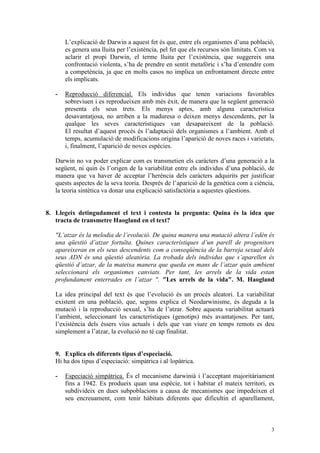 L’explicació de Darwin a aquest fet és que, entre els organismes d’una població,
       es genera una lluita per l’existència, pel fet que els recursos són limitats. Com va
       aclarir el propi Darwin, el terme lluita per l’existència, que suggereix una
       confrontació violenta, s’ha de prendre en sentit metafòric i s’ha d’entendre com
       a competència, ja que en molts casos no implica un enfrontament directe entre
       els implicats.

   -   Reproducció diferencial. Els individus que tenen variacions favorables
       sobreviuen i es reprodueixen amb més èxit, de manera que la següent generació
       presenta els seus trets. Els menys aptes, amb alguna característica
       desavantatjosa, no arriben a la maduresa o deixen menys descendents, per la
       qualque les seves característiques van desapareixent de la població.
       El resultat d’aquest procés és l’adaptació dels organismes a l’ambient. Amb el
       temps, acumulació de modificacions origina l’aparició de noves races i varietats,
       i, finalment, l’aparició de noves espècies.

   Darwin no va poder explicar com es transmetien els caràcters d’una generació a la
   següent, ni quin és l’origen de la variabilitat entre els individus d’una població, de
   manera que va haver de acceptar l’herència dels caràcters adquirits per justificar
   quests aspectes de la seva teoria. Després de l’aparició de la genètica com a ciència,
   la teoria sintètica va donar una explicació satisfactòria a aquestes qüestions.


8. Llegeix detingudament el text i contesta la pregunta: Quina és la idea que
   tracta de transmetre Haogland en el text?

   "L’atzar és la melodia de l’evolució. De quina manera una mutació altera l’edèn és
   una qüestió d’atzar fortuïta. Quines característiques d’un parell de progenitors
   apareixeran en els seus descendents com a conseqüència de la barreja sexual dels
   seus ADN és una qüestió aleatòria. La trobada dels individus que s’aparellen és
   qüestió d’atzar, de la mateixa manera que queda en mans de l’atzar quin ambient
   seleccionarà els organismes canviats. Per tant, les arrels de la vida estan
   profundament enterrades en l’atzar ". "Les arrels de la vida". M. Haogland

   La idea principal del text és que l’evolució és un procés aleatori. La variabilitat
   existent en una població, que, segons explica el Neodarwinisme, és deguda a la
   mutació i la reproducció sexual, s’ha de l’atzar. Sobre aquesta variabilitat actuarà
   l’ambient, seleccionant les característiques (genotips) més avantatjoses. Per tant,
   l’existència dels éssers vius actuals i dels que van viure en temps remots es deu
   simplement a l’atzar, la evolució no té cap finalitat.


   9. Explica els diferents tipus d’especiació.
   Hi ha dos tipus d’especiació: simpàtrica i al·lopàtrica.

   -   Especiació simpàtrica. És el mecanisme darwinià i l’acceptant majoritàriament
       fins a 1942. Es produeix quan una espècie, tot i habitar el mateix territori, es
       subdivideix en dues subpoblacions a causa de mecanismes que impedeixen el
       seu encreuament, com tenir hàbitats diferents que dificultin el aparellament,



                                                                                         3
 