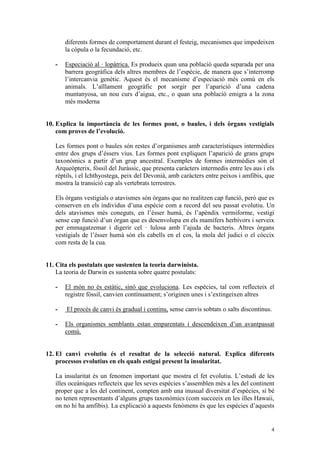 diferents formes de comportament durant el festeig, mecanismes que impedeixen
       la còpula o la fecundació, etc.

   -   Especiació al · lopàtrica. Es produeix quan una població queda separada per una
       barrera geogràfica dels altres membres de l’espècie, de manera que s’interromp
       l’intercanvia genètic. Aquest és el mecanisme d’especiació més comú en els
       animals. L’aïllament geogràfic pot sorgir per l’aparició d’una cadena
       muntanyosa, un nou curs d’aigua, etc., o quan una població emigra a la zona
       més moderna


10. Explica la importància de les formes pont, o baules, i dels òrgans vestigials
    com proves de l’evolució.

   Les formes pont o baules són restes d’organismes amb característiques intermèdies
   entre dos grups d’éssers vius. Les formes pont expliquen l’aparició de grans grups
   taxonòmics a partir d’un grup ancestral. Exemples de formes intermèdies són el
   Arqueòpterix, fòssil del Juràssic, que presenta caràcters intermedis entre les aus i els
   rèptils, i el Ichthyostega, peix del Devonià, amb caràcters entre peixos i amfibis, que
   mostra la transició cap als vertebrats terrestres.

   Els òrgans vestigials o atavismes són òrgans que no realitzen cap funció, però que es
   conserven en els individus d’una espècie com a record del seu passat evolutiu. Un
   dels atavismes més coneguts, en l’ésser humà, és l’apèndix vermiforme, vestigi
   sense cap funció d’un òrgan que es desenvolupa en els mamífers herbívors i serveix
   per emmagatzemar i digerir cel · lulosa amb l’ajuda de bacteris. Altres òrgans
   vestigials de l’ésser humà són els cabells en el cos, la mola del judici o el còccix
   com resta de la cua.


11. Cita els postulats que sustenten la teoria darwinista.
    La teoria de Darwin es sustenta sobre quatre postulats:

   -   El món no és estàtic, sinó que evoluciona. Les espècies, tal com reflecteix el
       registre fòssil, canvien contínuament; s’originen unes i s’extingeixen altres

   -    El procés de canvi és gradual i continu, sense canvis sobtats o salts discontinus.

   -   Els organismes semblants estan emparentats i descendeixen d’un avantpassat
       comú.


12. El canvi evolutiu és el resultat de la selecció natural. Explica diferents
    processos evolutius en els quals estigui present la insularitat.

   La insularitat és un fenomen important que mostra el fet evolutiu. L’estudi de les
   illes oceàniques reflecteix que les seves espècies s’assemblen més a les del continent
   proper que a les del continent, compten amb una inusual diversitat d’espècies, si bé
   no tenen representants d’alguns grups taxonòmics (com succeeix en les illes Hawaii,
   on no hi ha amfibis). La explicació a aquests fenòmens és que les espècies d’aquests


                                                                                         4
 