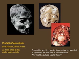 Neolithic Plaster Skulls
from Jericho, Israel/Gaza
ca. 7,000-6,000 B.C.E.
skulls, plaster, shells

Created by applying plaster to an actual human skull
to represent the likeness of the deceased.
Why might a culture create these?

 