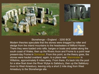 Stonehenge – England - 3200 BCE
Modern theories speculate that the stones were dragged by roller and
sledge from the inland mountains to the headwaters of Milford Haven.
There they were loaded onto rafts, barges or boats and sailed along the
south coast of Wales, then up the Rivers Avon and Frome to a point near
present-day Frome in Somerset. From this point, so the theory goes, the
stones were hauled overland, again, to a place near Warminster in
Wiltshire, approximately 6 miles away. From there, it's back into the pool
for a slow float down the River Wylye to Salisbury, then up the Salisbury
Avon to West Amesbury, leaving only a short 2 mile drag from West
Amesbury to the Stonehenge site.

 