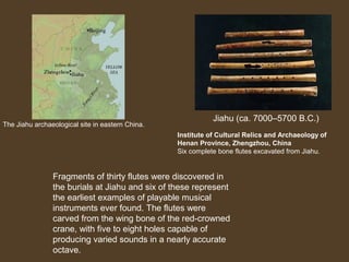 The Jiahu archaeological site in eastern China.

Jiahu (ca. 7000–5700 B.C.)
Institute of Cultural Relics and Archaeology of
Henan Province, Zhengzhou, China
Six complete bone flutes excavated from Jiahu.

Fragments of thirty flutes were discovered in
the burials at Jiahu and six of these represent
the earliest examples of playable musical
instruments ever found. The flutes were
carved from the wing bone of the red-crowned
crane, with five to eight holes capable of
producing varied sounds in a nearly accurate
octave.

 