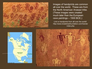 Images of handprints are common
all over the world. These are from
the North American Anasazi tribe.
(These images were created
much later than the European
cave paintings – 1500 BCE.)
Link to handprints from all over the world!
http://www.bradshawfoundation.com/hands/
index.php

 