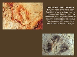 The Cosquer Cave: The Hands
Fifty-five hand prints have been
found in the cave, giving a moving
documentation of human life in the
Paleolithic era. They were drawn as
negative (stencils) and as positive
(hands coated with pigment and
then applied to the rock) images.

 