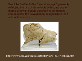 "Neolithic" refers to the "new stone age," generally
reflecting the use of stone tools with some use of
metals and with people settling into permanent
communities, the development of agriculture, and
animal husbandry.

http://www.accd.edu/sac/vat/arthistory/arts1303/Neolith1.htm

 