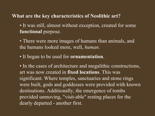 What are the key characteristics of Neolithic art?
• It was still, almost without exception, created for some
functional purpose.
• There were more images of humans than animals, and
the humans looked more, well, human.
• It began to be used for ornamentation.
• In the cases of architecture and megalithic constructions,
art was now created in fixed locations. This was
significant. Where temples, sanctuaries and stone rings
were built, gods and goddesses were provided with known
destinations. Additionally, the emergence of tombs
provided unmoving, "visit-able" resting places for the
dearly departed - another first.

 