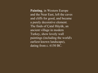 Painting, in Western Europe
and the Near East, left the caves
and cliffs for good, and became
a purely decorative element.
The finds of Çatal Hüyük, an
ancient village in modern
Turkey, show lovely wall
paintings (including the world's
earliest known landscape),
dating from c. 6150 BC.

 