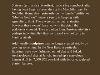 Statuary (primarily statuettes), made a big comeback after
having been largely absent during the Mesolithic age. Its
Neolithic theme dwelt primarily on the female/fertility, or
"Mother Goddess" imagery (quite in keeping with
agriculture, this). There were still animal statuettes,
however these weren't lavished with the detail the
goddesses enjoyed. They are often found broken into bits perhaps indicating that they were used symbolically in
hunting rituals.
Additionally, sculpture was no longer created strictly by
carving something. In the Near East, in particular,
figurines were now fashioned out of clay and baked.
Archaeological digs at Jericho turned up a marvelous
human skull (c. 7,000 BC) overlaid with delicate, sculpted
plaster features.

 