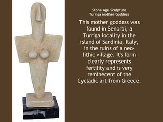 Stone Age Sculpture
Turriga Mother Goddess
 

This mother goddess was
found in Senorbi, a
Turriga locality in the
island of Sardinia, Italy,
in the ruins of a neolithic village. It's form
clearly represents
fertility and is very
reminecent of the
Cycladic art from Greece.

 