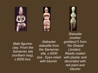 Male figurine,
clay. From the
Samarran site
(northern Iraq),
c.6000 bce.

Statuette
(mother
Alabaster
goddess?) from
statuette from
'Ain Ghazal
the Samarran
(Jordan).
site, c.6000
Reeds coated
bce. Eyes inlaid with plaster and
with bitumin.
decorated with
red paint and
bitumin

 