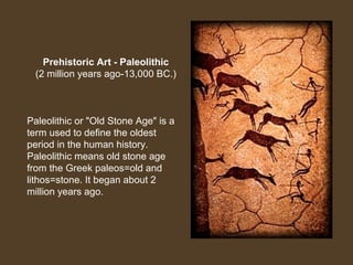 Prehistoric Art - Paleolithic
(2 million years ago-13,000 BC.)

Paleolithic or "Old Stone Age" is a
term used to define the oldest
period in the human history.
Paleolithic means old stone age
from the Greek paleos=old and
lithos=stone. It began about 2
million years ago.

 