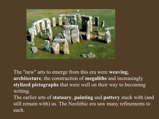 The "new" arts to emerge from this era were weaving,
architecture, the construction of megaliths and increasingly
stylized pictographs that were well on their way to becoming
writing.
The earlier arts of statuary, painting and pottery stuck with (and
still remain with) us. The Neolithic era saw many refinements to
each.

 