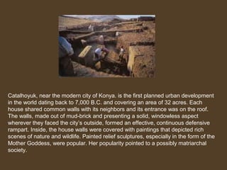 Catalhoyuk, near the modern city of Konya. is the first planned urban development
in the world dating back to 7,000 B.C. and covering an area of 32 acres. Each
house shared common walls with its neighbors and its entrance was on the roof.
The walls, made out of mud-brick and presenting a solid, windowless aspect
wherever they faced the city’s outside, formed an effective, continuous defensive
rampart. Inside, the house walls were covered with paintings that depicted rich
scenes of nature and wildlife. Painted relief sculptures, especially in the form of the
Mother Goddess, were popular. Her popularity pointed to a possibly matriarchal
society.

 
