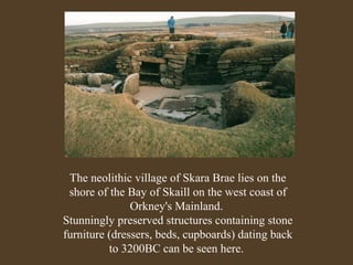 The neolithic village of Skara Brae lies on the
shore of the Bay of Skaill on the west coast of
Orkney's Mainland.
Stunningly preserved structures containing stone
furniture (dressers, beds, cupboards) dating back
to 3200BC can be seen here.

 