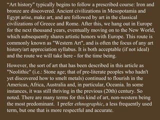“Art history" typically begins to follow a prescribed course: Iron and
bronze are discovered. Ancient civilizations in Mesopotamia and
Egypt arise, make art, and are followed by art in the classical
civilizations of Greece and Rome. After this, we hang out in Europe
for the next thousand years, eventually moving on to the New World,
which subsequently shares artistic honors with Europe. This route is
commonly known as "Western Art", and is often the focus of any art
history/art appreciation syllabus. It is both acceptable (if not ideal)
and the route we will take here - for the time being.
However, the sort of art that has been described in this article as
"Neolithic" (i.e.: Stone age; that of pre-literate peoples who hadn't
yet discovered how to smelt metals) continued to flourish in the
Americas, Africa, Australia and, in particular, Oceania. In some
instances, it was still thriving in the previous (20th) century. So
noted. There are many terms for this kind of art, non-western being
the most predominant. I prefer ethnographic, a less frequently used
term, but one that is more respectful and accurate.

 
