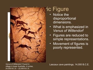 Prehistoric Figure
• Notice the
disproportional
dimensions.
• What is emphasized in
Venus of Willendorf
• Figures are reduced to
simple representations.
• Movement of figures is
poorly represented.

Venus of Willendorf, Found in
village in lower Australia, 4 inches,
24,000 B.C.E – 22,000 B.C.E.

Lascaux cave paintings, 14,000 B.C.E.

 