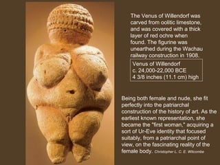 The Venus of Willendorf was
carved from oolitic limestone,
and was covered with a thick
layer of red ochre when
found. The figurine was
unearthed during the Wachau
railway construction in 1908.
Venus of Willendorf
c. 24,000-22,000 BCE
4 3/8 inches (11.1 cm) high

Being both female and nude, she fit
perfectly into the patriarchal
construction of the history of art. As the
earliest known representation, she
became the "first woman," acquiring a
sort of Ur-Eve identity that focused
suitably, from a patriarchal point of
view, on the fascinating reality of the
female body. Christopher L. C. E. Witcombe

 
