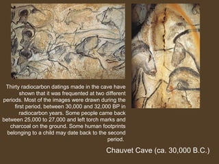 Thirty radiocarbon datings made in the cave have
shown that it was frequented at two different
periods. Most of the images were drawn during the
first period, between 30,000 and 32,000 BP in
radiocarbon years. Some people came back
between 25,000 to 27,000 and left torch marks and
charcoal on the ground. Some human footprints
belonging to a child may date back to the second
period.

Chauvet Cave (ca. 30,000 B.C.)

 