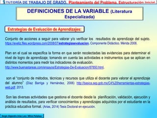 DEFINICIONES DE LA VARIABLE (Literatura
Especializada)
Sergio Alejandro Arias Lara / Milvia Peñaloza
Estrategias de Evaluación de Aprendizajes:
Conjunto de acciones a seguir para valorar y/o verificar los resultados de aprendizaje del sujeto.
https://eveliz.files.wordpress.com/2008/07/estrategiasevaluacion. Componente Didáctico. Mérida 2008.
Plan en el cual se especifica la forma en que serán recolectadas las evidencias para determinar el
nivel de logro de aprendizaje; tomando en cuenta las actividades e instrumentos que se aplican en
distintos momentos para medir los indicadores de evaluación.
http://www.buenastareas.com/ensayos/Estrategias-De-Evaluacion/87850.html.
son el “conjunto de métodos, técnicas y recursos que utiliza el docente para valorar el aprendizaje
del alumno” (Díaz Barriga y Hernández, 2006) http://basica.sep.gob.mx/C4%20herramientas-estrategias-
web.pdf. 2013.
Son las diversas actividades que gestiona el docente desde la planificación, validación, ejecución y
análisis de resultados, para verificar conocimientos y aprendizajes adquiridos por el estudiante en la
práctica educativa formal. (Arias, 2014) Tesis Doctoral en ejecución.
 