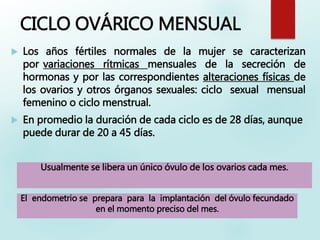CICLO OVÁRICO MENSUAL
 Los años fértiles normales de la mujer se caracterizan
por variaciones rítmicas mensuales de la secreción de
hormonas y por las correspondientes alteraciones físicas de
los ovarios y otros órganos sexuales: ciclo sexual mensual
femenino o ciclo menstrual.
 En promedio la duración de cada ciclo es de 28 días, aunque
puede durar de 20 a 45 días.
Usualmente se libera un único óvulo de los ovarios cada mes.
El endometrio se prepara para la implantación del óvulo fecundado
en el momento preciso del mes.
 