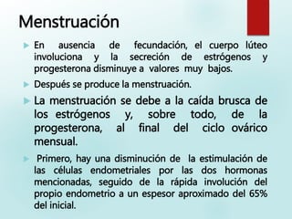 Menstruación
 En ausencia de fecundación, el cuerpo lúteo
involuciona y la secreción de estrógenos y
progesterona disminuye a valores muy bajos.
 Después se produce la menstruación.
 La menstruación se debe a la caída brusca de
los estrógenos y, sobre todo, de la
progesterona, al final del ciclo ovárico
mensual.
 Primero, hay una disminución de la estimulación de
las células endometriales por las dos hormonas
mencionadas, seguido de la rápida involución del
propio endometrio a un espesor aproximado del 65%
del inicial.
 