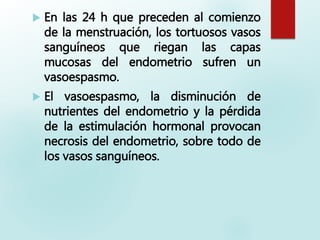  En las 24 h que preceden al comienzo
de la menstruación, los tortuosos vasos
sanguíneos que riegan las capas
mucosas del endometrio sufren un
vasoespasmo.
 El vasoespasmo, la disminución de
nutrientes del endometrio y la pérdida
de la estimulación hormonal provocan
necrosis del endometrio, sobre todo de
los vasos sanguíneos.
 